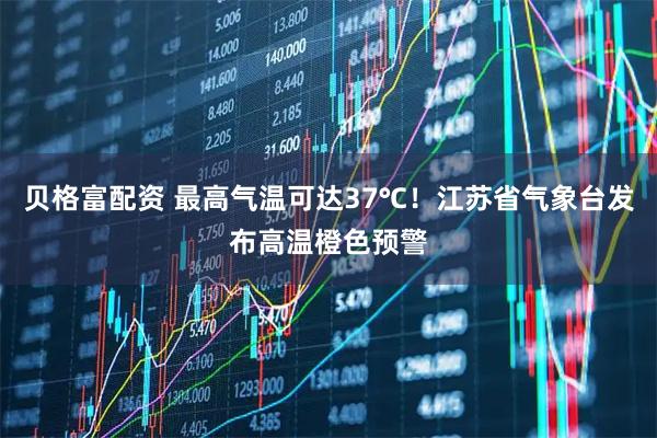 贝格富配资 最高气温可达37℃！江苏省气象台发布高温橙色预警