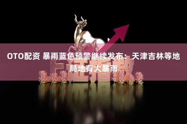 OTO配资 暴雨蓝色预警继续发布：天津吉林等地局地有大暴雨