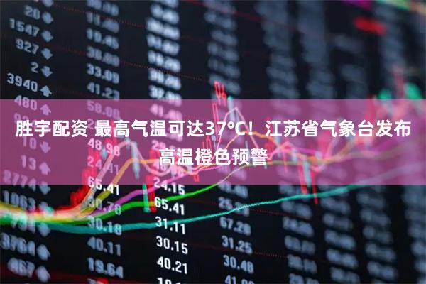 胜宇配资 最高气温可达37℃！江苏省气象台发布高温橙色预警