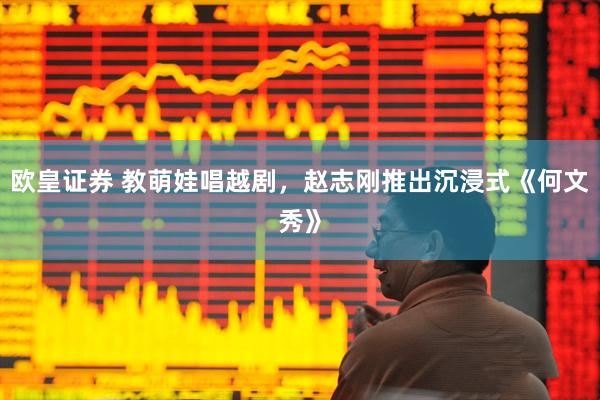 欧皇证券 教萌娃唱越剧，赵志刚推出沉浸式《何文秀》