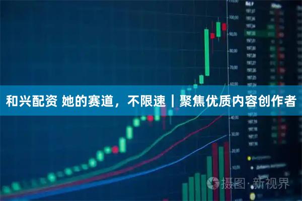 和兴配资 她的赛道，不限速｜聚焦优质内容创作者