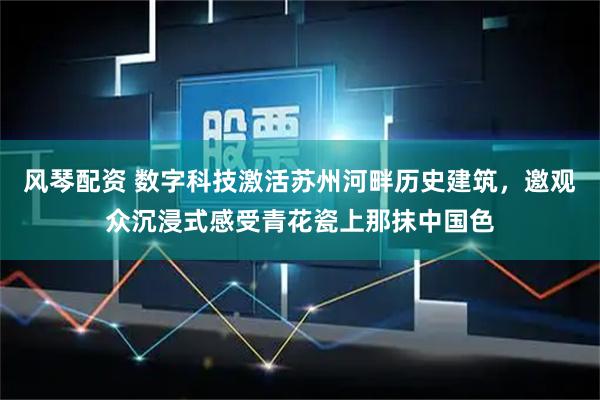 风琴配资 数字科技激活苏州河畔历史建筑，邀观众沉浸式感受青花瓷上那抹中国色