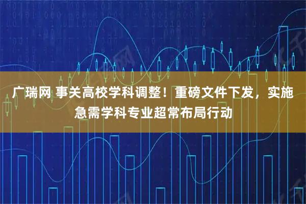 广瑞网 事关高校学科调整！重磅文件下发，实施急需学科专业超常布局行动