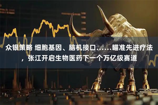 众银策略 细胞基因、脑机接口……瞄准先进疗法，张江开启生物医药下一个万亿级赛道