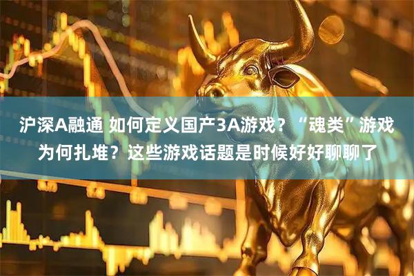 沪深A融通 如何定义国产3A游戏？“魂类”游戏为何扎堆？这些游戏话题是时候好好聊聊了