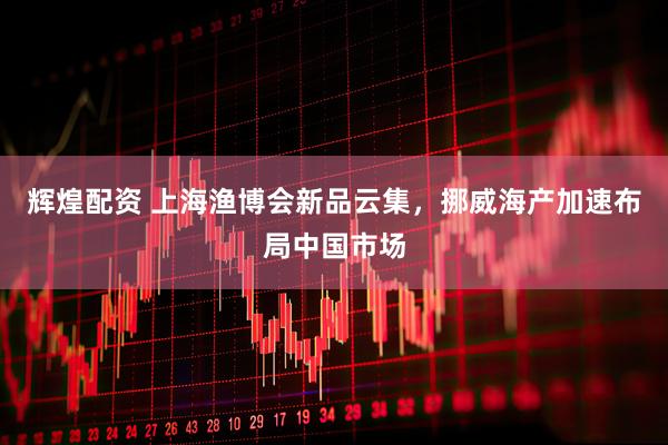 辉煌配资 上海渔博会新品云集，挪威海产加速布局中国市场