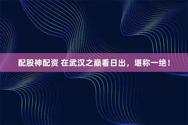配股神配资 在武汉之巅看日出，堪称一绝！