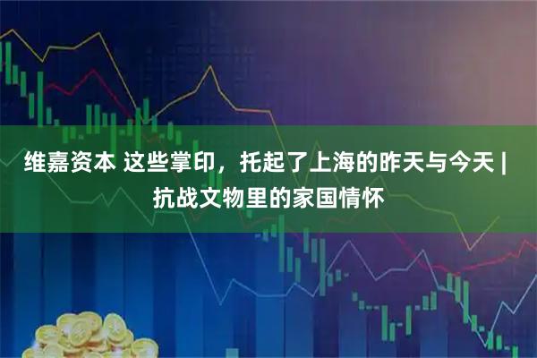 维嘉资本 这些掌印，托起了上海的昨天与今天 | 抗战文物里的家国情怀