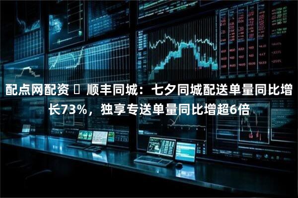 配点网配资 ​顺丰同城：七夕同城配送单量同比增长73%，独享专送单量同比增超6倍