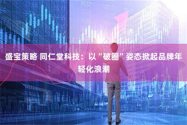 盛宝策略 同仁堂科技：以“破圈”姿态掀起品牌年轻化浪潮