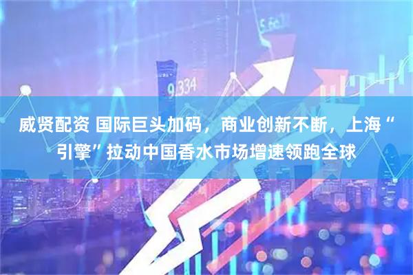 威贤配资 国际巨头加码，商业创新不断，上海“引擎”拉动中国香水市场增速领跑全球