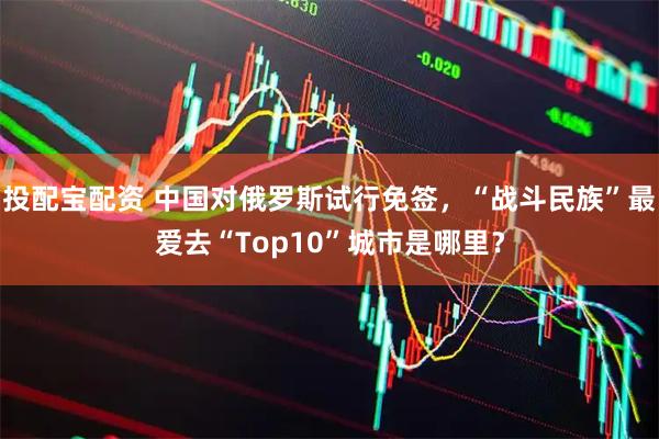 投配宝配资 中国对俄罗斯试行免签，“战斗民族”最爱去“Top10”城市是哪里？