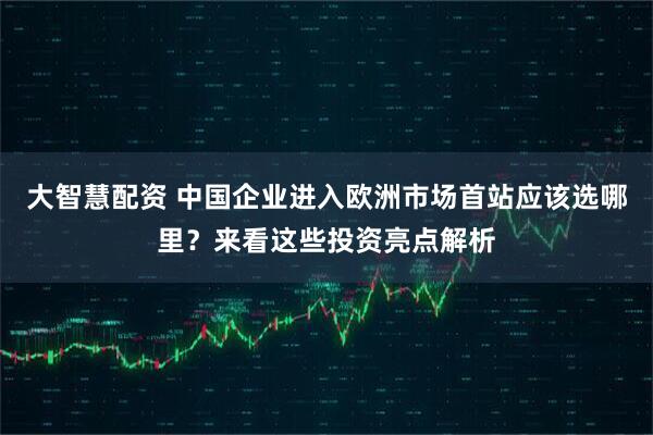 大智慧配资 中国企业进入欧洲市场首站应该选哪里？来看这些投资亮点解析