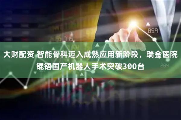 大财配资 智能骨科迈入成熟应用新阶段，瑞金医院锟铻国产机器人手术突破300台
