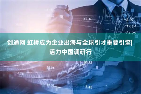 创通网 虹桥成为企业出海与全球引才重要引擎| 活力中国调研行