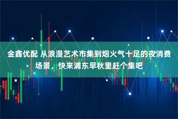金鑫优配 从浪漫艺术市集到烟火气十足的夜消费场景，快来浦东早秋里赶个集吧