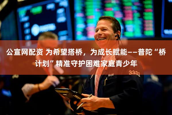 公宣网配资 为希望搭桥，为成长赋能——普陀“桥计划”精准守护困难家庭青少年