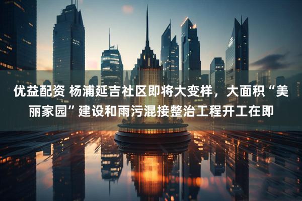 优益配资 杨浦延吉社区即将大变样，大面积“美丽家园”建设和雨污混接整治工程开工在即