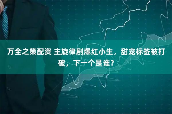 万全之策配资 主旋律剧爆红小生，甜宠标签被打破，下一个是谁？