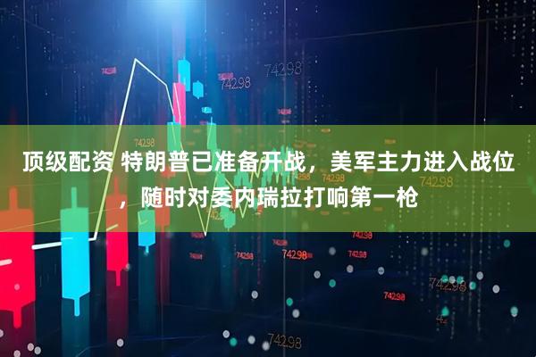 顶级配资 特朗普已准备开战，美军主力进入战位，随时对委内瑞拉打响第一枪