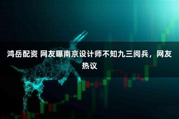 鸿岳配资 网友曝南京设计师不知九三阅兵，网友热议