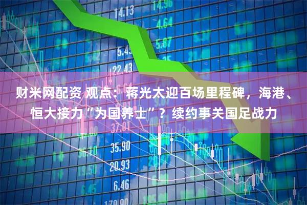 财米网配资 观点：蒋光太迎百场里程碑，海港、恒大接力“为国养士”？续约事关国足战力