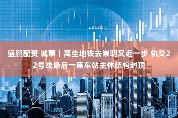 盛鹏配资 城事｜离坐地铁去崇明又近一步 轨交22号线最后一座车站主体结构封顶