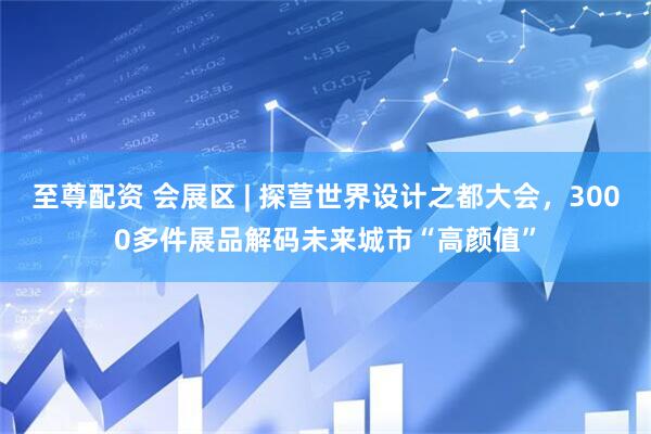 至尊配资 会展区 | 探营世界设计之都大会，3000多件展品解码未来城市“高颜值”