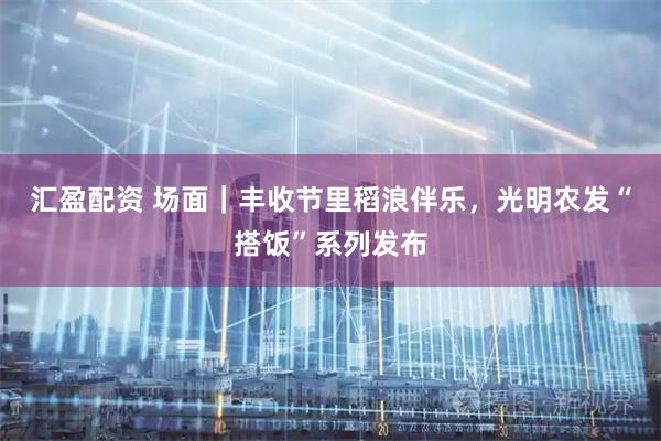 汇盈配资 场面｜丰收节里稻浪伴乐，光明农发“搭饭”系列发布