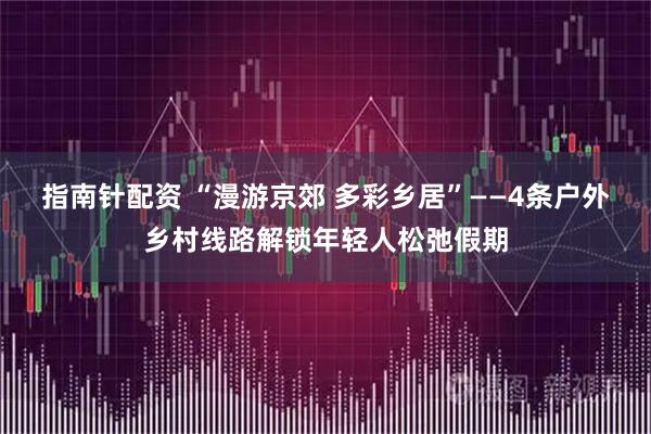 指南针配资 “漫游京郊 多彩乡居”——4条户外乡村线路解锁年轻人松弛假期