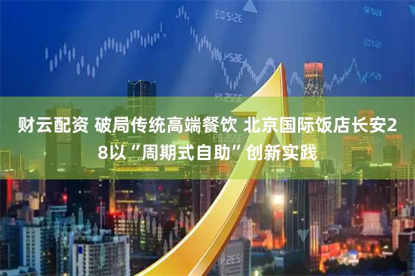 财云配资 破局传统高端餐饮 北京国际饭店长安28以“周期式自助”创新实践