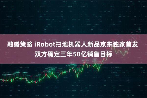 融盛策略 iRobot扫地机器人新品京东独家首发 双方确定三年50亿销售目标