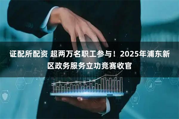 证配所配资 超两万名职工参与！2025年浦东新区政务服务立功竞赛收官