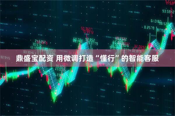 鼎盛宝配资 用微调打造“懂行”的智能客服