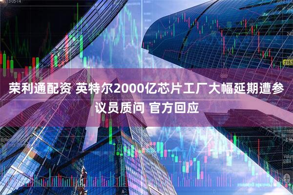 荣利通配资 英特尔2000亿芯片工厂大幅延期遭参议员质问 官方回应