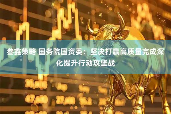 叁鑫策略 国务院国资委：坚决打赢高质量完成深化提升行动攻坚战