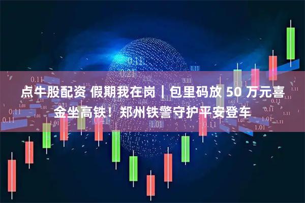 点牛股配资 假期我在岗｜包里码放 50 万元喜金坐高铁！郑州铁警守护平安登车