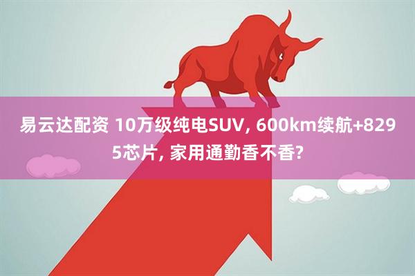 易云达配资 10万级纯电SUV, 600km续航+8295芯片, 家用通勤香不香?