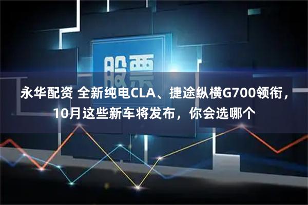 永华配资 全新纯电CLA、捷途纵横G700领衔，10月这些新车将发布，你会选哪个