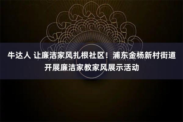 牛达人 让廉洁家风扎根社区！浦东金杨新村街道开展廉洁家教家风展示活动