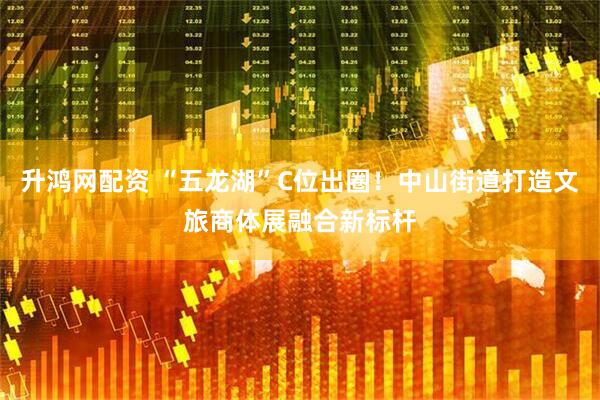 升鸿网配资 “五龙湖”C位出圈！中山街道打造文旅商体展融合新标杆