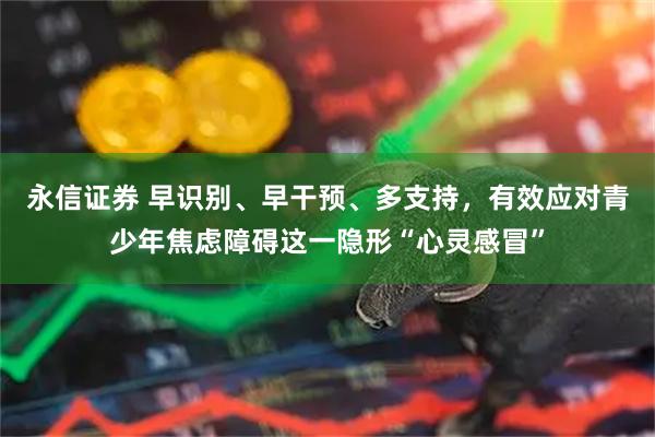 永信证券 早识别、早干预、多支持，有效应对青少年焦虑障碍这一隐形“心灵感冒”