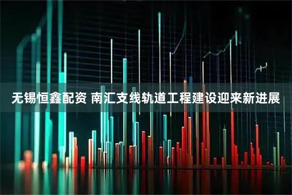 无锡恒鑫配资 南汇支线轨道工程建设迎来新进展