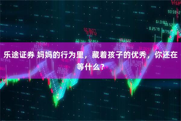 乐途证券 妈妈的行为里，藏着孩子的优秀，你还在等什么？