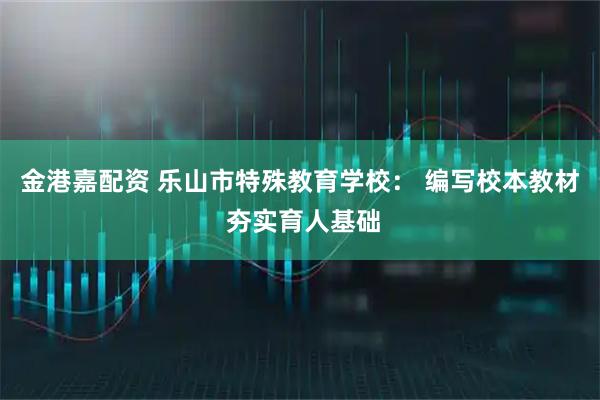 金港嘉配资 乐山市特殊教育学校： 编写校本教材 夯实育人基础