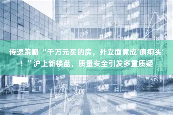 传速策略 “千万元买的房，外立面竟成‘瘌痢头’！”沪上新楼盘，质量安全引发多重质疑