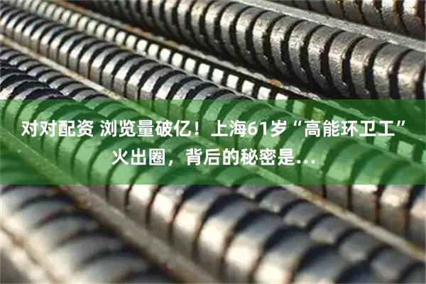 对对配资 浏览量破亿！上海61岁“高能环卫工”火出圈，背后的秘密是…
