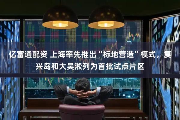 亿富通配资 上海率先推出“标地营造”模式，复兴岛和大吴淞列为首批试点片区