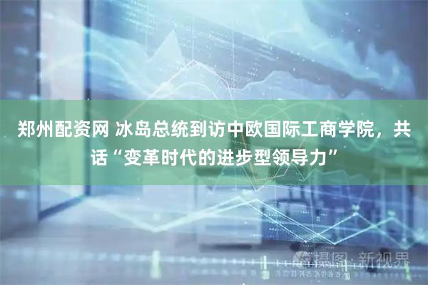 郑州配资网 冰岛总统到访中欧国际工商学院，共话“变革时代的进步型领导力”