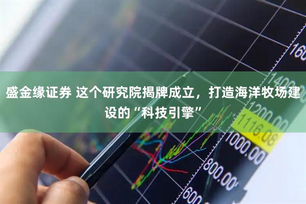 盛金缘证券 这个研究院揭牌成立，打造海洋牧场建设的“科技引擎”